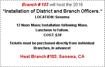 Text Box: Branch # 103 will host the 2016
“Installation of District and Branch Officers.“ 
LOCATION: Sonoma12 Noon Mass; Installation following Mass. 
Luncheon to follow. 
COST: $20Tickets must be purchased directly from individual Branches, In advance! Host Branch #103, Sonoma, CA