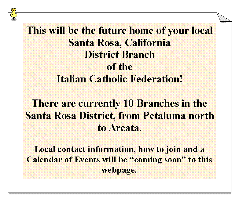 Text Box: This will be the future home of your localSanta Rosa, CaliforniaDistrict Branchof theItalian Catholic Federation!There are currently 10 Branches in the Santa Rosa District, from Petaluma north to Arcata.Local contact information, how to join and a Calendar of Events will be coming soon to this webpage.